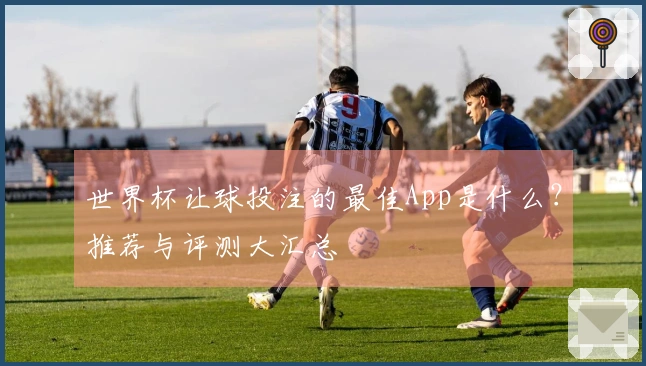 世界杯让球投注的最佳App是什么？推荐与评测大汇总